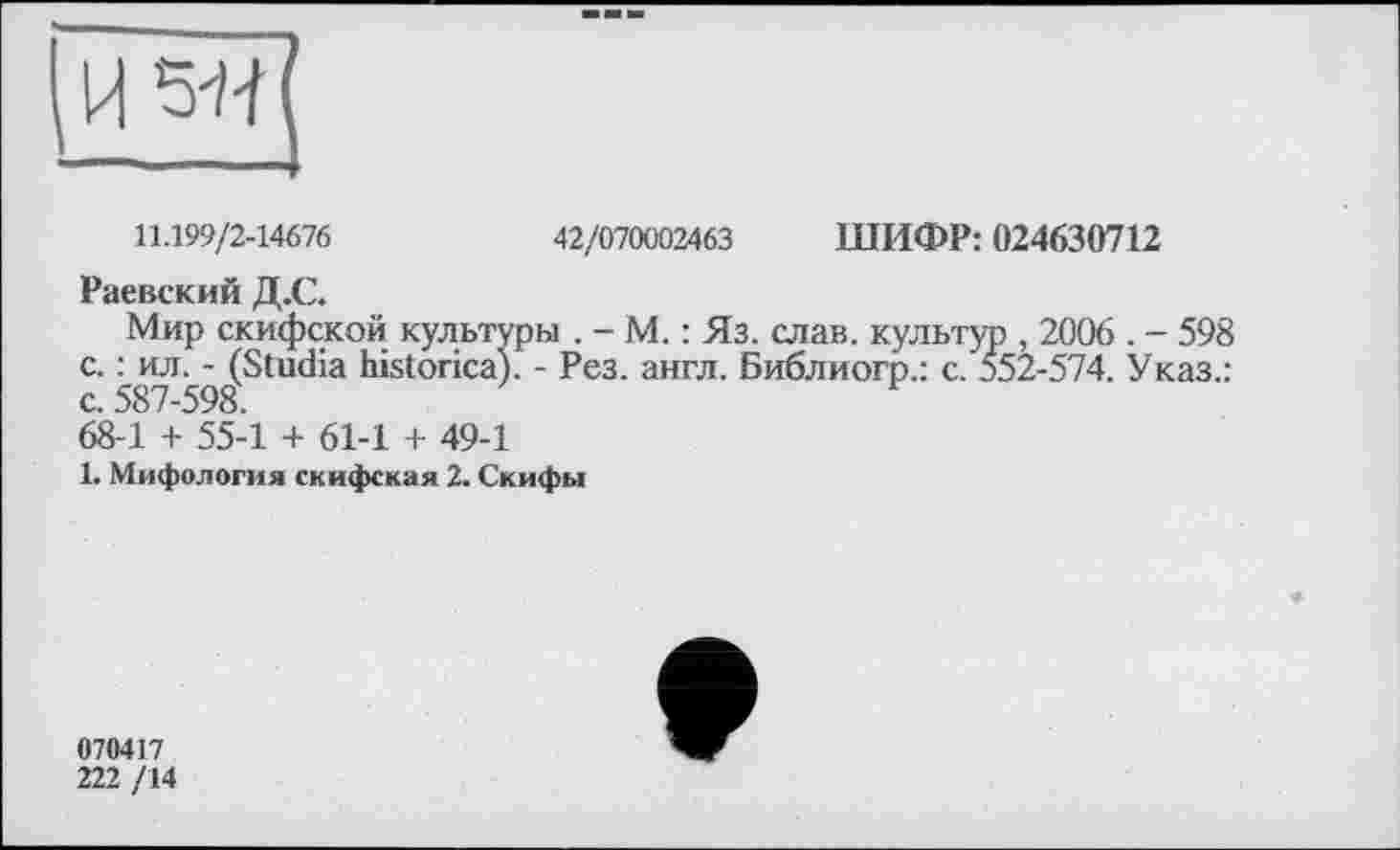 ﻿11.199/2-14676	42/070002463 ШИФР: 024630712
Раевский Д.С.
Мир скифской культуры . - М. : Яз. слав, культур , 2006 . - 598 с. : ил. - (Studia historical - Рез. англ. Библиогр.: с. 552-574. Указ.: с. 587-598.
68-1 + 55-1 + 61-1 + 49-1
1. Мифология скифская 2. Скифы
070417
222 /14